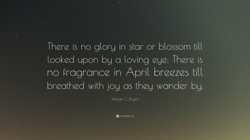 William C. Bryant Quote: “There is no glory in star or blossom till looked upon by a loving eye; There is no fragrance in April breezes till breathed with joy as they wander by.”