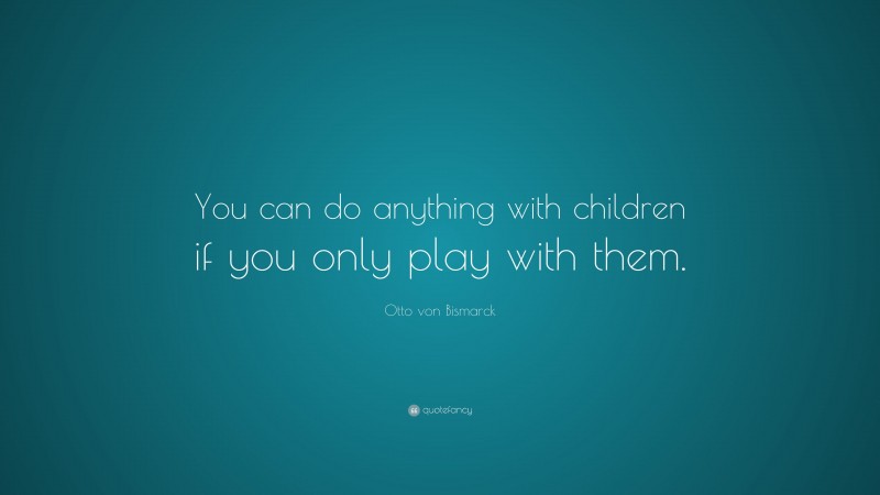Otto von Bismarck Quote: “You can do anything with children if you only play with them.”