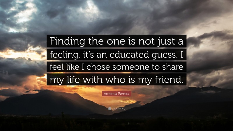 America Ferrera Quote: “Finding the one is not just a feeling, it’s an educated guess. I feel like I chose someone to share my life with who is my friend.”