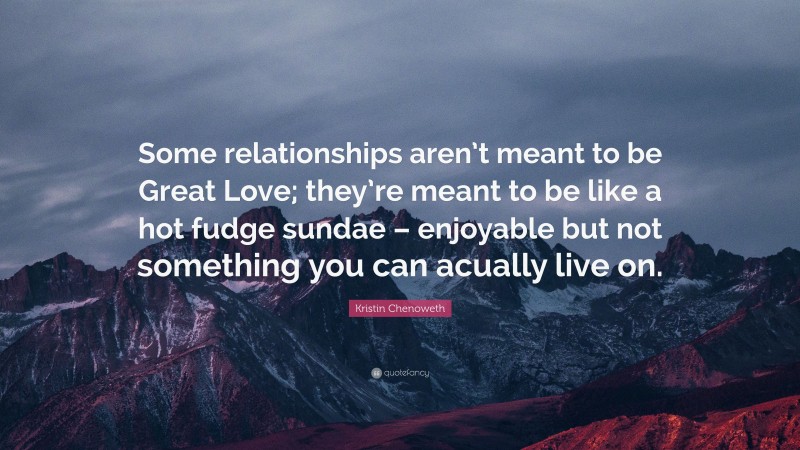 Kristin Chenoweth Quote: “Some relationships aren’t meant to be Great Love; they’re meant to be like a hot fudge sundae – enjoyable but not something you can acually live on.”