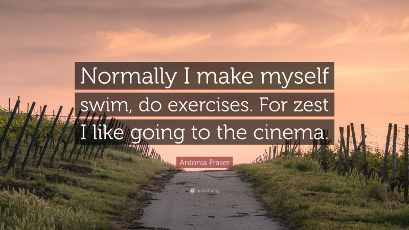 Antonia Fraser Quote: “Normally I make myself swim, do exercises. For zest I like going to the cinema.”