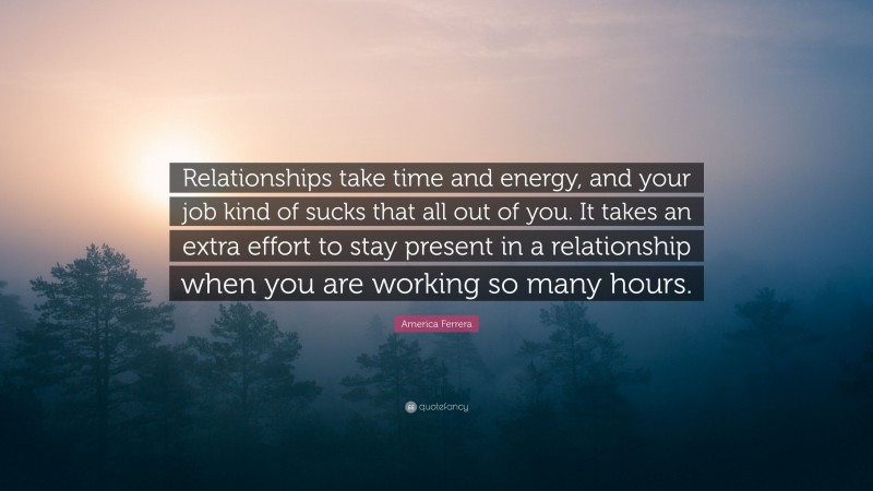 America Ferrera Quote: “Relationships take time and energy, and your job kind of sucks that all out of you. It takes an extra effort to stay present in a relationship when you are working so many hours.”