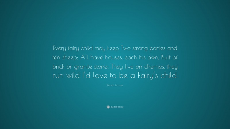Robert Graves Quote: “Every fairy child may keep Two strong ponies and ten sheep; All have houses, each his own, Built of brick or granite stone; They live on cherries, they run wild I’d love to be a Fairy’s child.”
