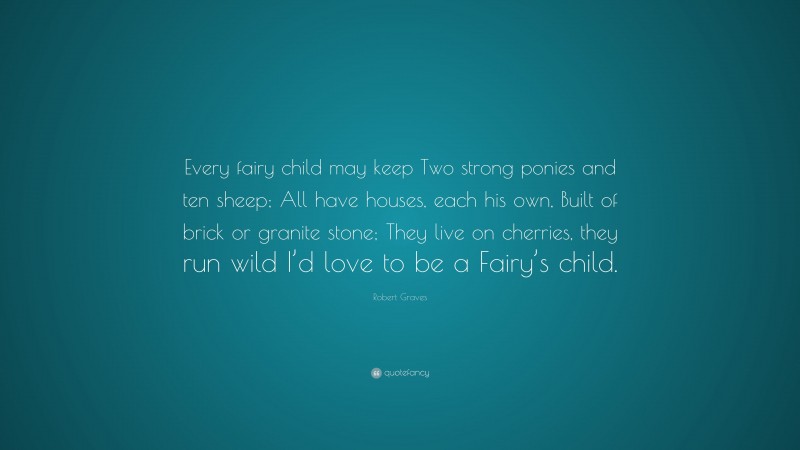 Robert Graves Quote: “Every fairy child may keep Two strong ponies and ten sheep; All have houses, each his own, Built of brick or granite stone; They live on cherries, they run wild I’d love to be a Fairy’s child.”