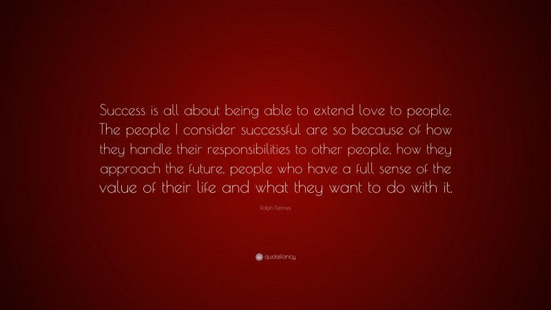 Ralph Fiennes Quote: “Success is all about being able to extend love to people. The people I consider successful are so because of how they handle their responsibilities to other people, how they approach the future, people who have a full sense of the value of their life and what they want to do with it.”