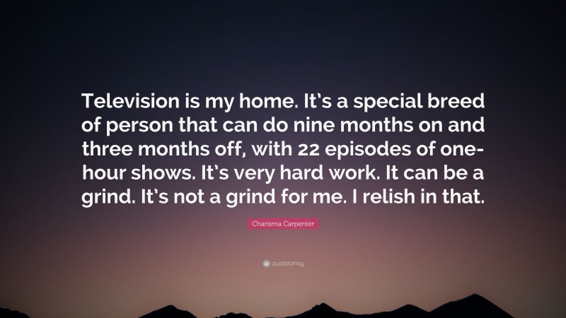 Charisma Carpenter Quote: “Television is my home. It’s a special breed of person that can do nine months on and three months off, with 22 episodes of one-hour shows. It’s very hard work. It can be a grind. It’s not a grind for me. I relish in that.”