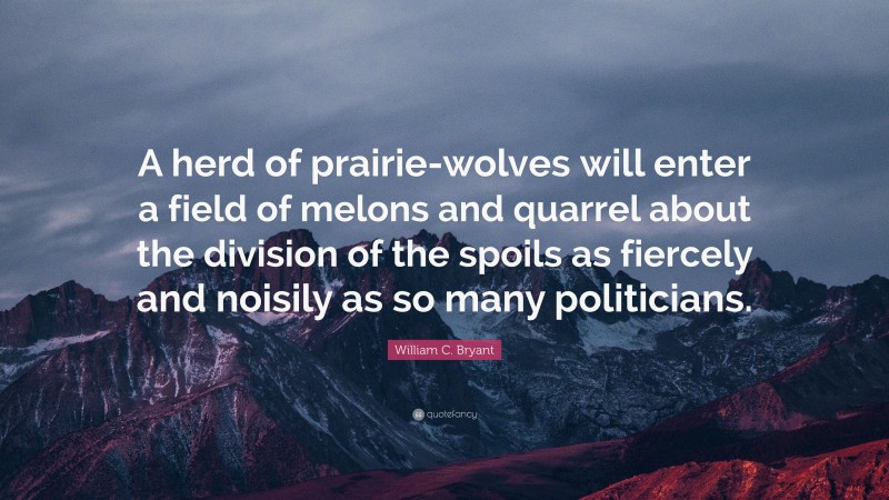 William C. Bryant Quote: “A herd of prairie-wolves will enter a field of melons and quarrel about the division of the spoils as fiercely and noisily as so many politicians.”