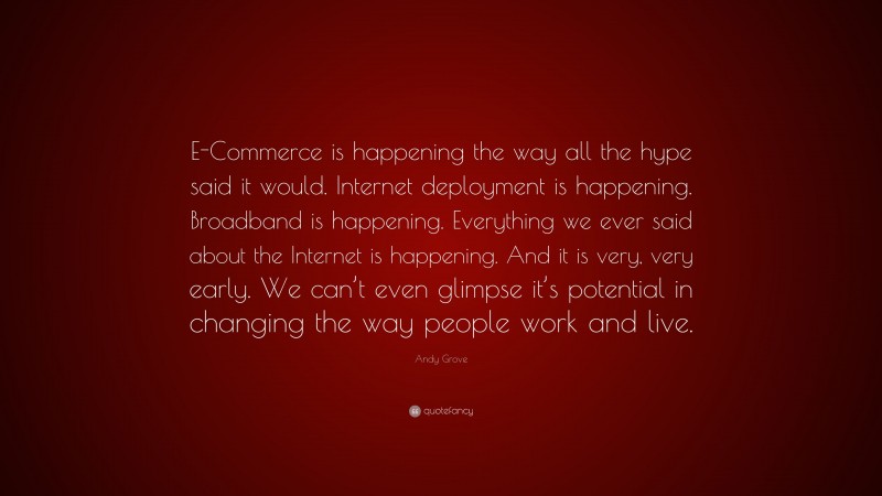 Andy Grove Quote: “E-Commerce is happening the way all the hype said it would. Internet deployment is happening. Broadband is happening. Everything we ever said about the Internet is happening. And it is very, very early. We can’t even glimpse it’s potential in changing the way people work and live.”