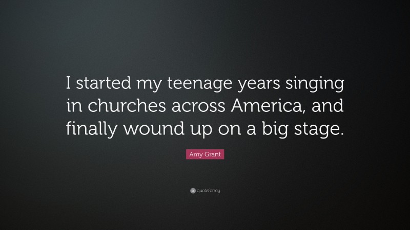 Amy Grant Quote: “I started my teenage years singing in churches across America, and finally wound up on a big stage.”