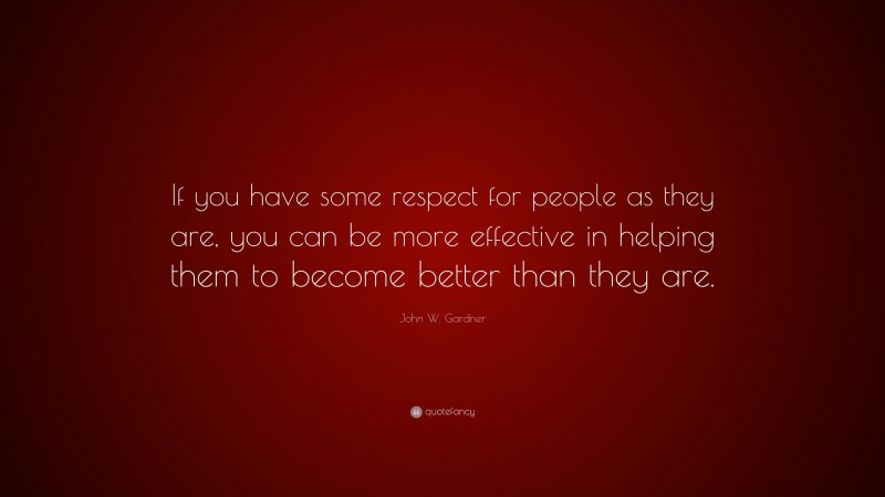 John W. Gardner Quote: “If you have some respect for people as they are, you can be more effective in helping them to become better than they are.”