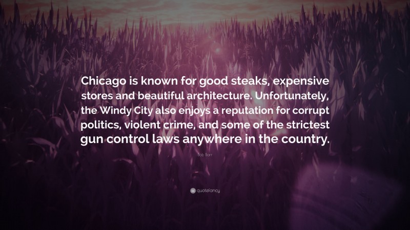 Bob Barr Quote: “Chicago is known for good steaks, expensive stores and beautiful architecture. Unfortunately, the Windy City also enjoys a reputation for corrupt politics, violent crime, and some of the strictest gun control laws anywhere in the country.”