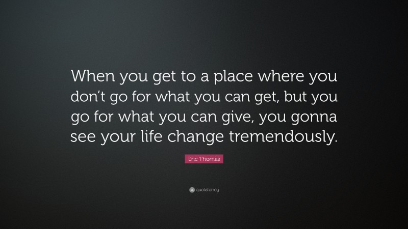 Eric Thomas Quote: “When you get to a place where you don’t go for what you can get, but you go for what you can give, you gonna see your life change tremendously.”