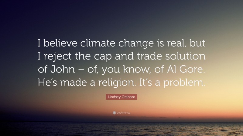 Lindsey Graham Quote: “I believe climate change is real, but I reject the cap and trade solution of John – of, you know, of Al Gore. He’s made a religion. It’s a problem.”