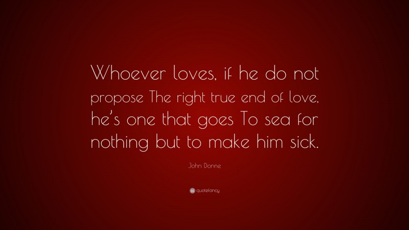 John Donne Quote: “Whoever loves, if he do not propose The right true end of love, he’s one that goes To sea for nothing but to make him sick.”