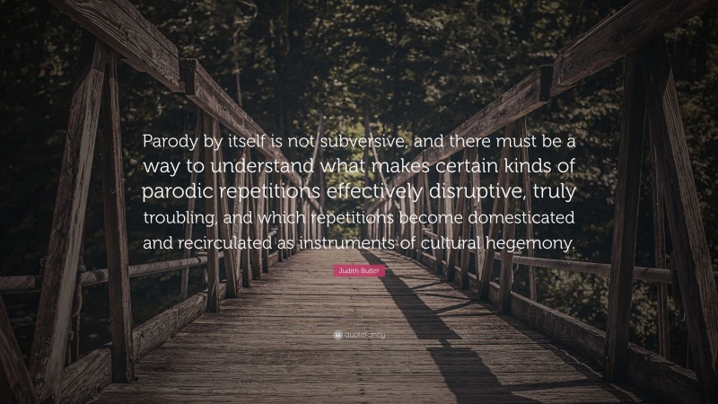 Judith Butler Quote: “Parody by itself is not subversive, and there must be a way to understand what makes certain kinds of parodic repetitions effectively disruptive, truly troubling, and which repetitions become domesticated and recirculated as instruments of cultural hegemony.”