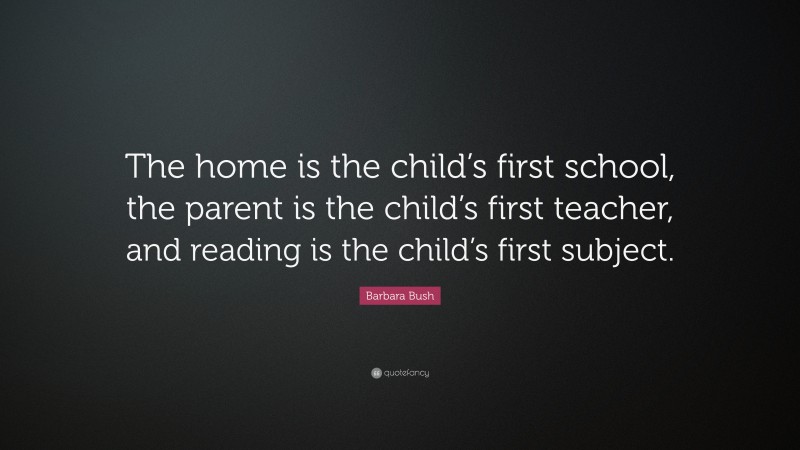 Barbara Bush Quote: “The home is the child’s first school, the parent is the child’s first teacher, and reading is the child’s first subject.”