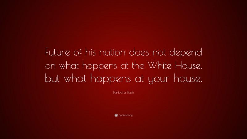 Barbara Bush Quote: “Future of his nation does not depend on what happens at the White House, but what happens at your house.”