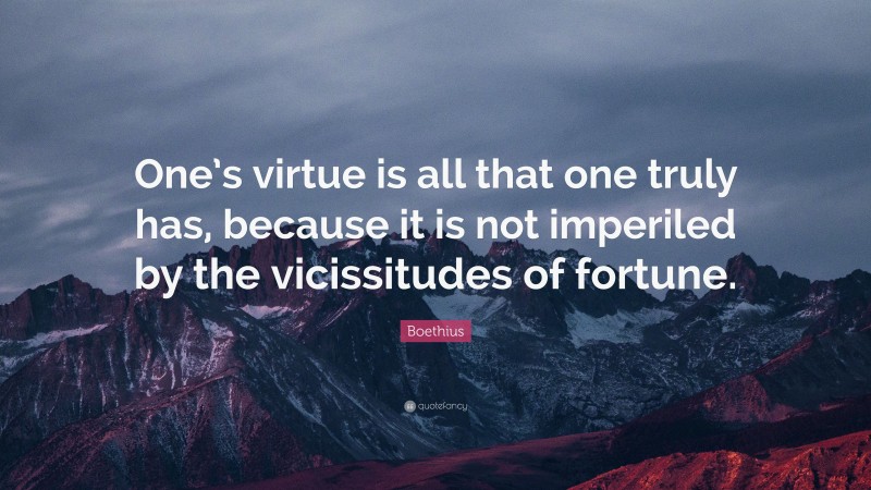 Boethius Quote: “One’s virtue is all that one truly has, because it is not imperiled by the vicissitudes of fortune.”