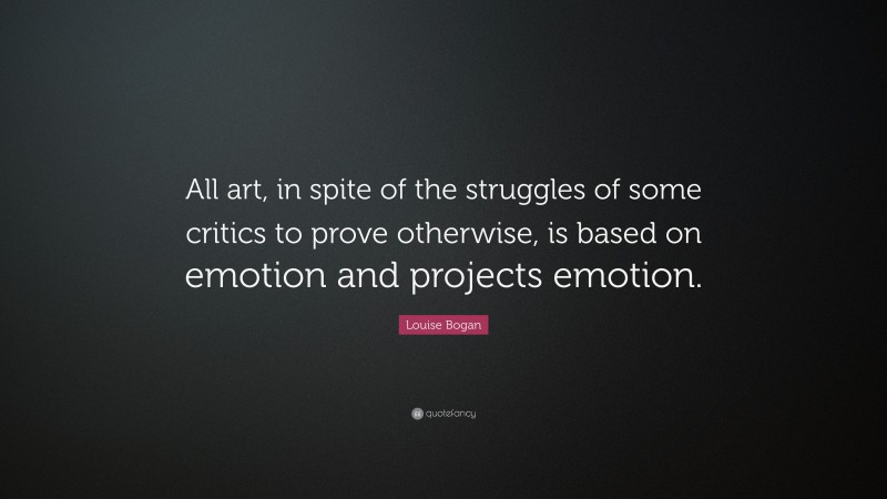 Louise Bogan Quote: “All art, in spite of the struggles of some critics to prove otherwise, is based on emotion and projects emotion.”
