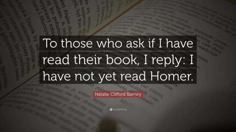 Natalie Clifford Barney Quote: “To those who ask if I have read their book, I reply: I have not yet read Homer.”