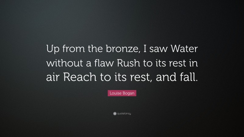 Louise Bogan Quote: “Up from the bronze, I saw Water without a flaw Rush to its rest in air Reach to its rest, and fall.”