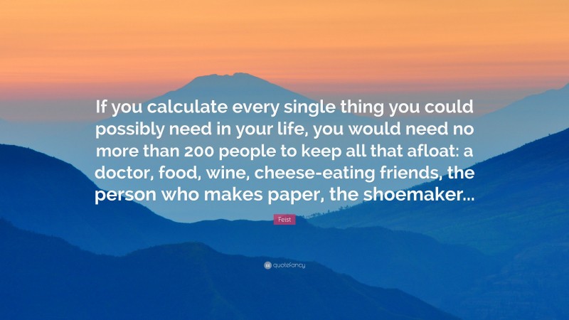 Feist Quote: “If you calculate every single thing you could possibly need in your life, you would need no more than 200 people to keep all that afloat: a doctor, food, wine, cheese-eating friends, the person who makes paper, the shoemaker...”