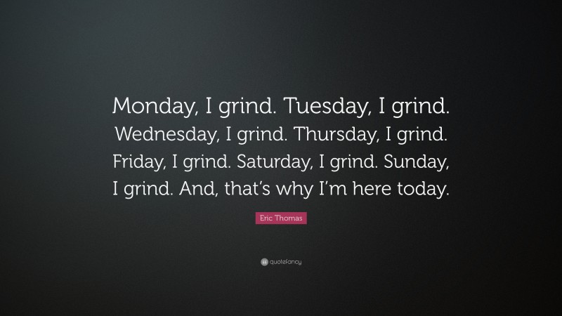 Eric Thomas Quote: “Monday, I grind. Tuesday, I grind. Wednesday, I grind. Thursday, I grind. Friday, I grind. Saturday, I grind. Sunday, I grind. And, that’s why I’m here today.”