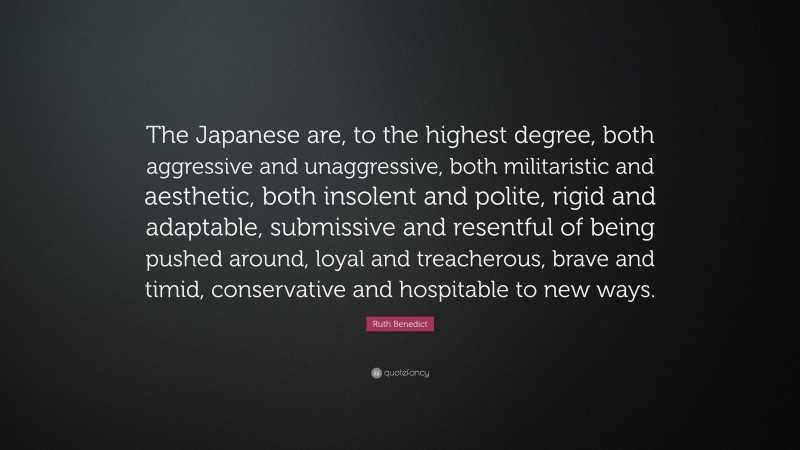Ruth Benedict Quote: “The Japanese are, to the highest degree, both aggressive and unaggressive, both militaristic and aesthetic, both insolent and polite, rigid and adaptable, submissive and resentful of being pushed around, loyal and treacherous, brave and timid, conservative and hospitable to new ways.”