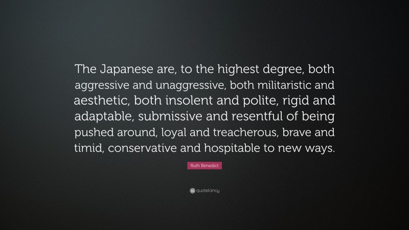 Ruth Benedict Quote: “The Japanese are, to the highest degree, both aggressive and unaggressive, both militaristic and aesthetic, both insolent and polite, rigid and adaptable, submissive and resentful of being pushed around, loyal and treacherous, brave and timid, conservative and hospitable to new ways.”