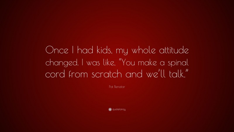 Pat Benatar Quote: “Once I had kids, my whole attitude changed. I was like, “You make a spinal cord from scratch and we’ll talk.””