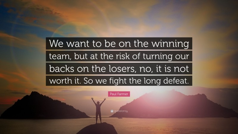Paul Farmer Quote: “We want to be on the winning team, but at the risk of turning our backs on the losers, no, it is not worth it. So we fight the long defeat.”