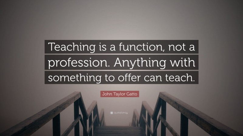 John Taylor Gatto Quote: “Teaching is a function, not a profession. Anything with something to offer can teach.”