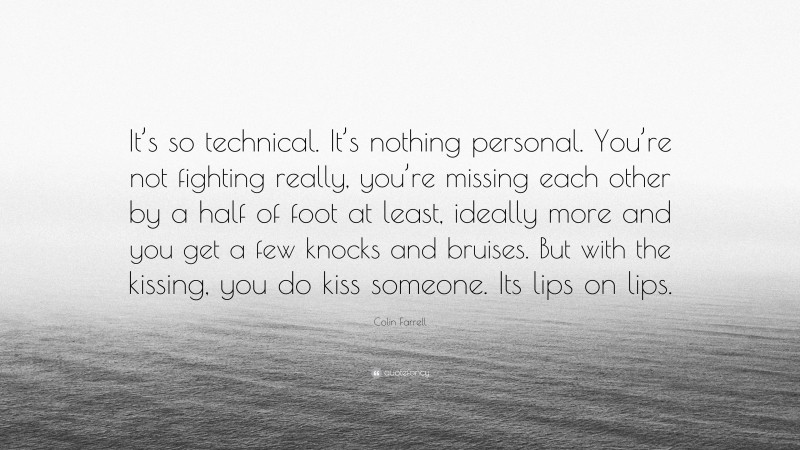 Colin Farrell Quote: “It’s so technical. It’s nothing personal. You’re not fighting really, you’re missing each other by a half of foot at least, ideally more and you get a few knocks and bruises. But with the kissing, you do kiss someone. Its lips on lips.”