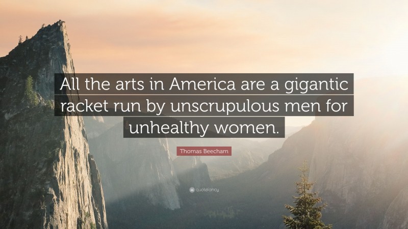 Thomas Beecham Quote: “All the arts in America are a gigantic racket run by unscrupulous men for unhealthy women.”