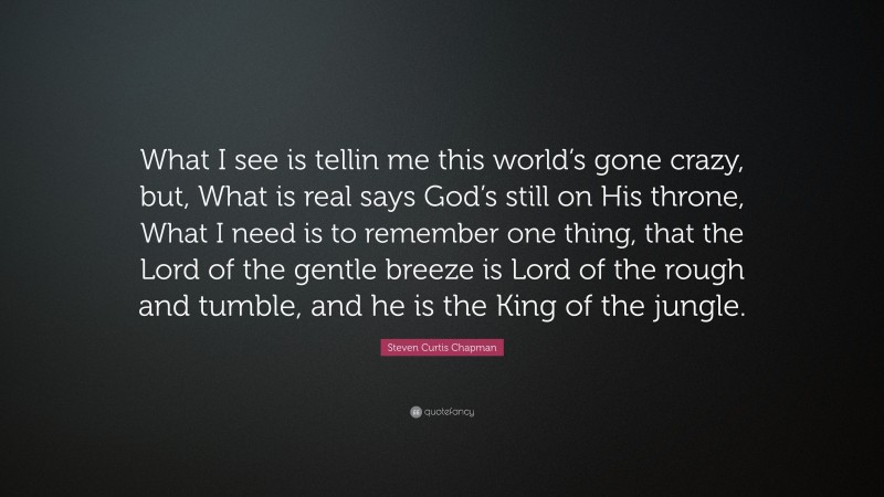 Steven Curtis Chapman Quote: “What I see is tellin me this world’s gone crazy, but, What is real says God’s still on His throne, What I need is to remember one thing, that the Lord of the gentle breeze is Lord of the rough and tumble, and he is the King of the jungle.”