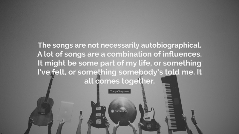 Tracy Chapman Quote: “The songs are not necessarily autobiographical. A lot of songs are a combination of influences. It might be some part of my life, or something I’ve felt, or something somebody’s told me. It all comes together.”