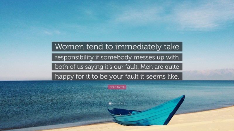 Colin Farrell Quote: “Women tend to immediately take responsibility if somebody messes up with both of us saying it’s our fault. Men are quite happy for it to be your fault it seems like.”