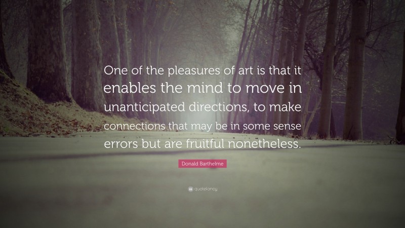 Donald Barthelme Quote: “One of the pleasures of art is that it enables the mind to move in unanticipated directions, to make connections that may be in some sense errors but are fruitful nonetheless.”