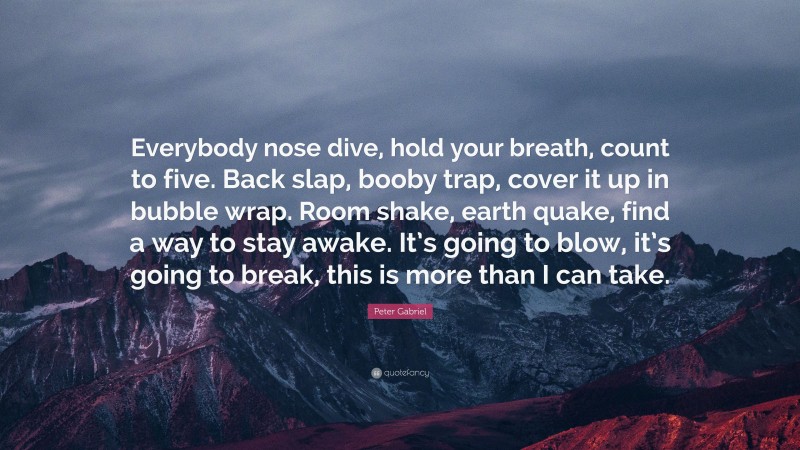 Peter Gabriel Quote: “Everybody nose dive, hold your breath, count to five. Back slap, booby trap, cover it up in bubble wrap. Room shake, earth quake, find a way to stay awake. It’s going to blow, it’s going to break, this is more than I can take.”