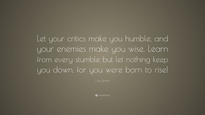 Cory Booker Quote: “Let your critics make you humble, and your enemies make you wise. Learn from every stumble but let nothing keep you down, for you were born to rise!”