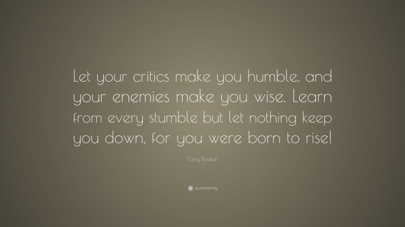 Cory Booker Quote: “Let your critics make you humble, and your enemies make you wise. Learn from every stumble but let nothing keep you down, for you were born to rise!”