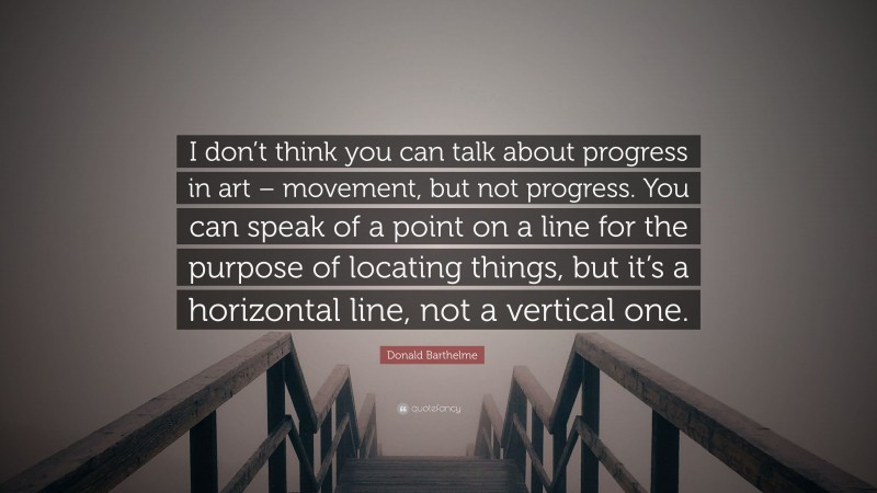Donald Barthelme Quote: “I don’t think you can talk about progress in art – movement, but not progress. You can speak of a point on a line for the purpose of locating things, but it’s a horizontal line, not a vertical one.”