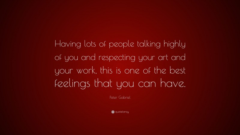 Peter Gabriel Quote: “Having lots of people talking highly of you and respecting your art and your work, this is one of the best feelings that you can have.”