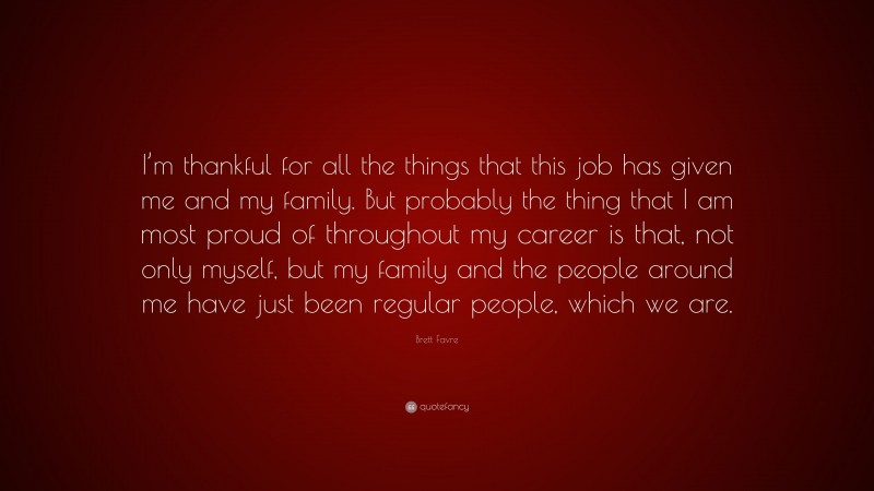 Brett Favre Quote: “I’m thankful for all the things that this job has given me and my family. But probably the thing that I am most proud of throughout my career is that, not only myself, but my family and the people around me have just been regular people, which we are.”