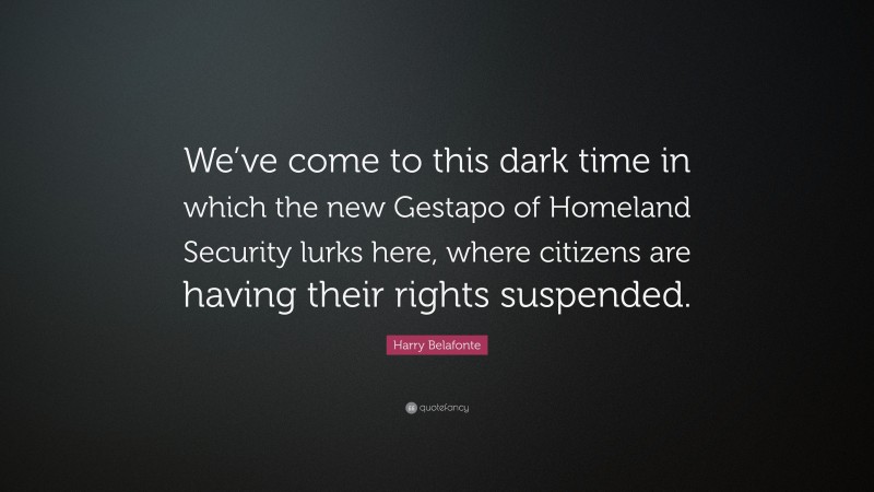 Harry Belafonte Quote: “We’ve come to this dark time in which the new Gestapo of Homeland Security lurks here, where citizens are having their rights suspended.”