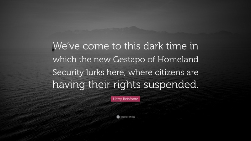 Harry Belafonte Quote: “We’ve come to this dark time in which the new Gestapo of Homeland Security lurks here, where citizens are having their rights suspended.”