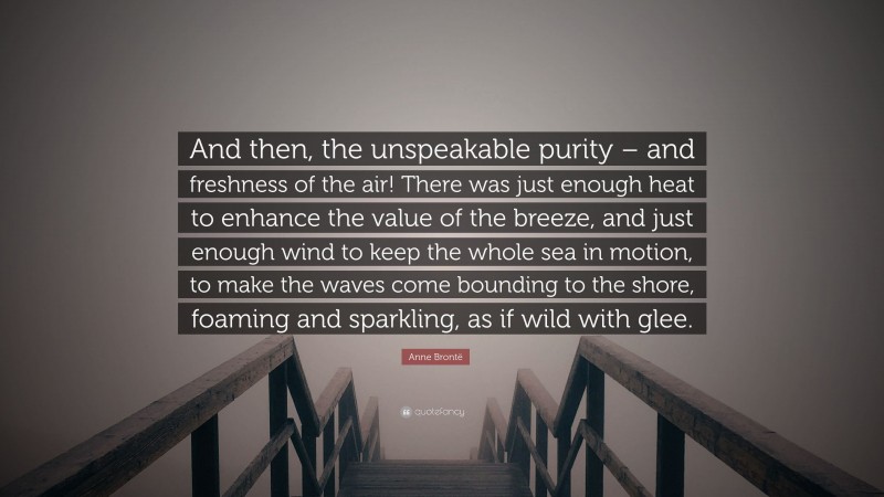 Anne Brontë Quote: “And then, the unspeakable purity – and freshness of the air! There was just enough heat to enhance the value of the breeze, and just enough wind to keep the whole sea in motion, to make the waves come bounding to the shore, foaming and sparkling, as if wild with glee.”