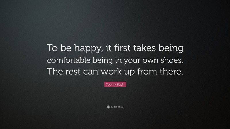Sophia Bush Quote: “To be happy, it first takes being comfortable being in your own shoes. The rest can work up from there.”