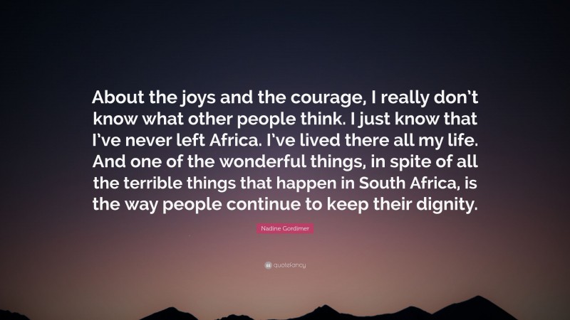 Nadine Gordimer Quote: “About the joys and the courage, I really don’t know what other people think. I just know that I’ve never left Africa. I’ve lived there all my life. And one of the wonderful things, in spite of all the terrible things that happen in South Africa, is the way people continue to keep their dignity.”