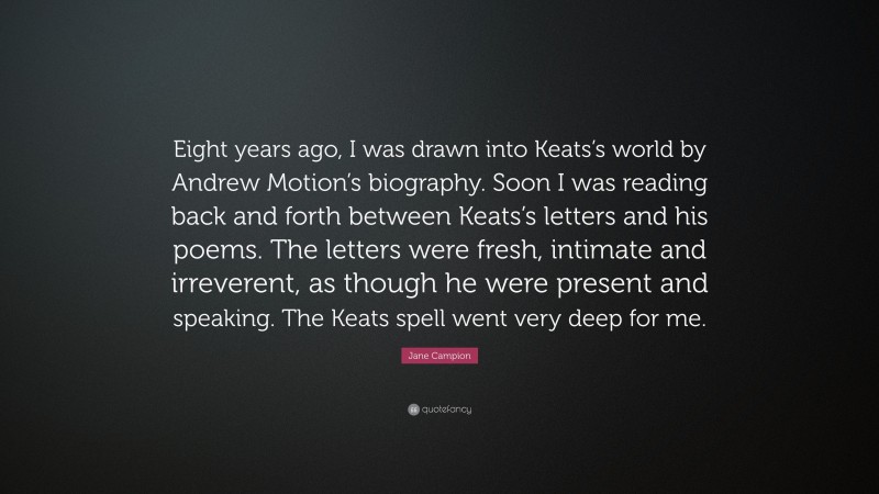 Jane Campion Quote: “Eight years ago, I was drawn into Keats’s world by Andrew Motion’s biography. Soon I was reading back and forth between Keats’s letters and his poems. The letters were fresh, intimate and irreverent, as though he were present and speaking. The Keats spell went very deep for me.”